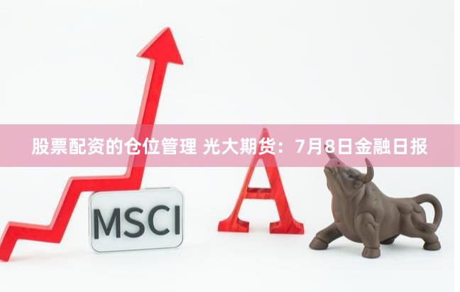 股票配资的仓位管理 光大期货：7月8日金融日报