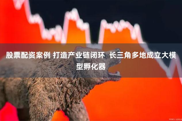 股票配资案例 打造产业链闭环  长三角多地成立大模型孵化器