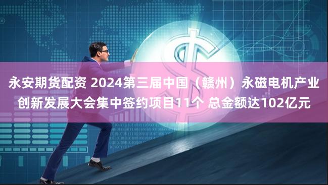 永安期货配资 2024第三届中国（赣州）永磁电机产业创新发展大会集中签约项目11个 总金额达102亿元