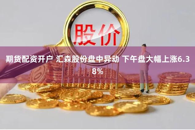 期货配资开户 汇森股份盘中异动 下午盘大幅上涨6.38%