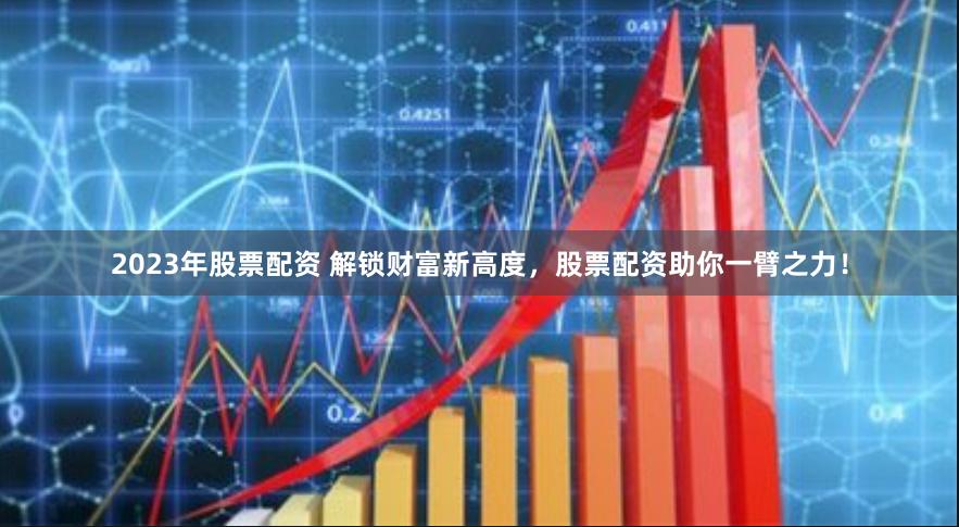 2023年股票配资 解锁财富新高度，股票配资助你一臂之力！