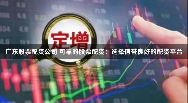 广东股票配资公司 可靠的股票配资：选择信誉良好的配资平台