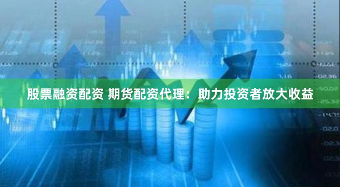 股票融资配资 期货配资代理：助力投资者放大收益