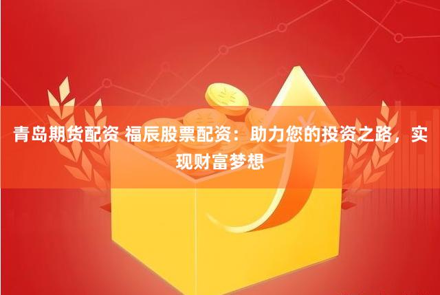 青岛期货配资 福辰股票配资：助力您的投资之路，实现财富梦想