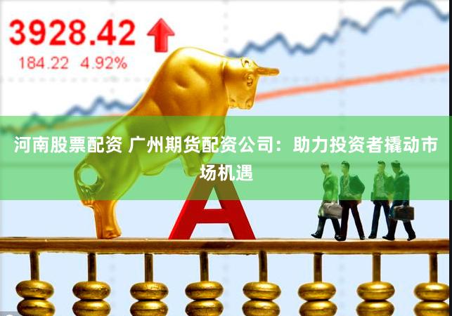 河南股票配资 广州期货配资公司：助力投资者撬动市场机遇
