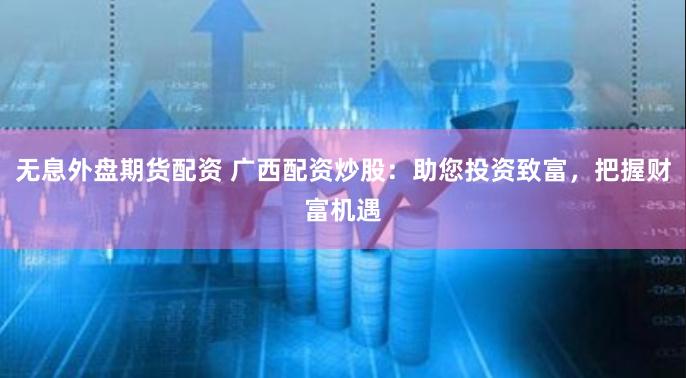 无息外盘期货配资 广西配资炒股：助您投资致富，把握财富机遇
