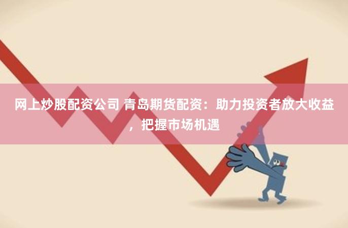 网上炒股配资公司 青岛期货配资：助力投资者放大收益，把握市场机遇