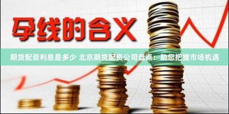 期货配资利息是多少 北京期货配资公司盘点：助您把握市场机遇
