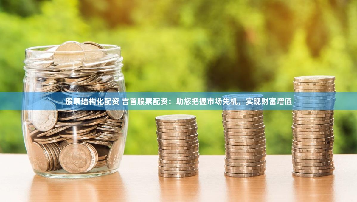 股票结构化配资 吉首股票配资：助您把握市场先机，实现财富增值