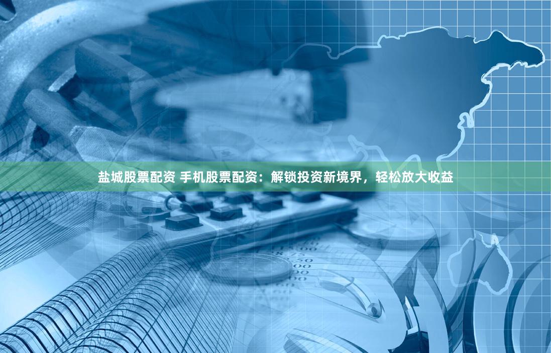 盐城股票配资 手机股票配资：解锁投资新境界，轻松放大收益