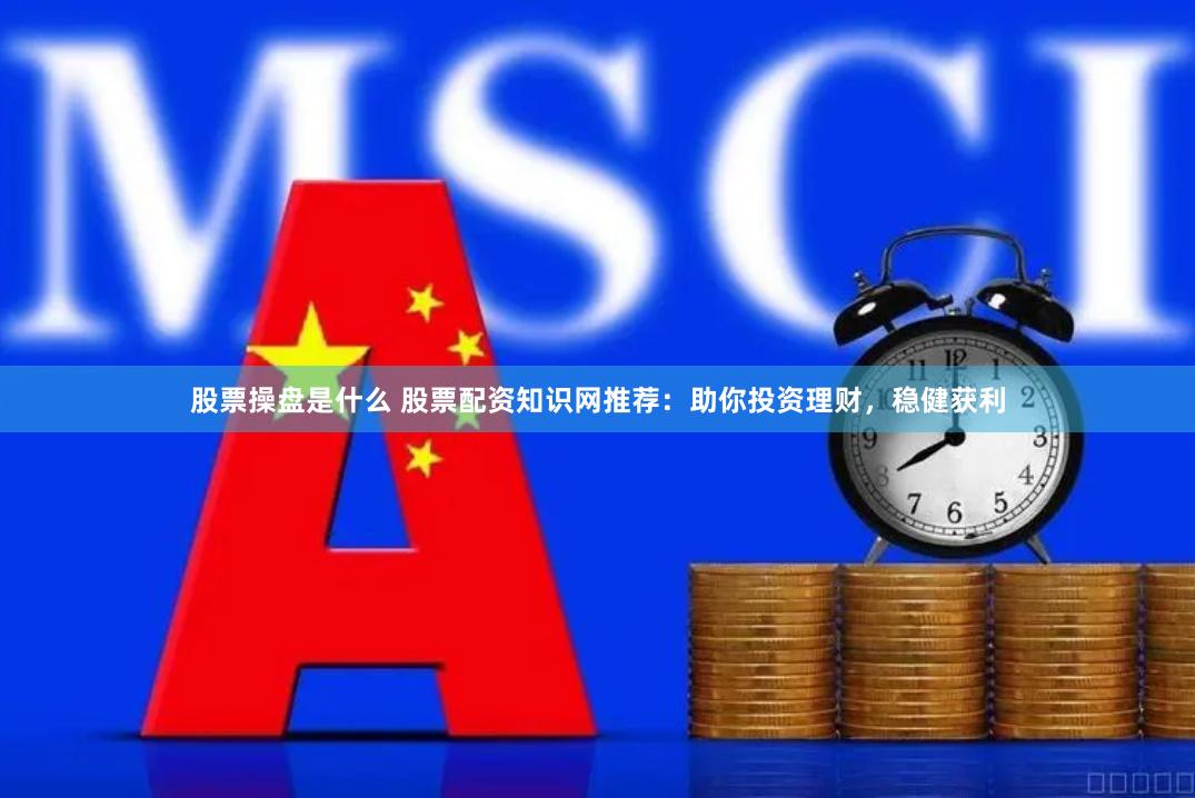 股票操盘是什么 股票配资知识网推荐：助你投资理财，稳健获利